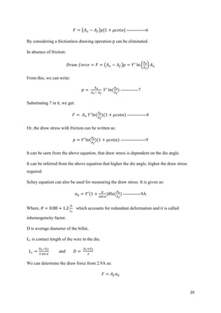 20
𝐹 = (𝐴 𝑜 − 𝐴𝑓)𝑝[1 + 𝜇𝑐𝑜𝑡𝛼] -------------6
By considering a frictionless drawing operation p can be eliminated.
In absence of friction:
𝐷𝑟𝑎𝑤 𝑓𝑜𝑟𝑐𝑒 = 𝐹 = (𝐴 𝑜 − 𝐴𝑓)𝑝 = 𝑌′
ln (
𝐴 𝑜
𝐴 𝑓
) 𝐴 𝑜
From this, we can write:
𝑝 =
𝐴 𝑜
𝐴 𝑜− 𝐴 𝑓
𝑌′
ln(
𝐴 𝑜
𝐴 𝑓
) ------------7
Substituting 7 in 6, we get:
𝐹 = 𝐴 𝑜 𝑌′
ln(
𝐴 𝑜
𝐴 𝑓
)(1 + 𝜇𝑐𝑜𝑡𝛼) -------------8
Or, the draw stress with friction can be written as:
𝑝 = 𝑌′
ln(
𝐴 𝑜
𝐴 𝑓
)(1 + 𝜇𝑐𝑜𝑡𝛼) -----------------9
It can be seen from the above equation, that draw stress is dependent on the die angle.
It can be inferred from the above equation that higher the die angle, higher the draw stress
required
Schey equation can also be used for measuring the draw stress. It is given as:
𝜎 𝑑 = 𝑌′(1 +
𝜇
tan 𝛼
)𝜃ln(
𝐴 𝑜
𝐴 𝑓
) ------------9A
Where, 𝜃 = 0.88 + 1.2
𝐷
𝐿 𝑐
which accounts for redundant deformation and it is called
inhomogeneity factor.
D is average diameter of the billet,
Lc is contact length of the wire in the die.
𝐿 𝑐 =
𝐷 𝑜−𝐷 𝑓
2 sin 𝛼
and 𝐷 =
𝐷 𝑜+𝐷 𝑓
2
We can determine the draw force from 2.9A as:
𝐹 = 𝐴𝑓 𝜎 𝑑
 