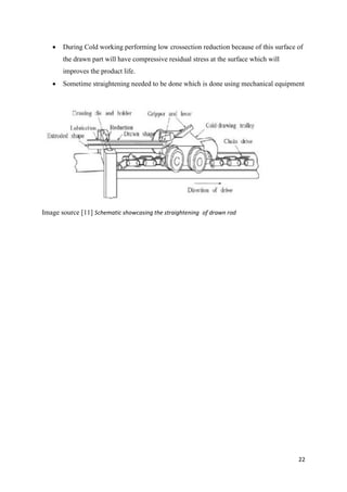 22
 During Cold working performing low crossection reduction because of this surface of
the drawn part will have compressive residual stress at the surface which will
improves the product life.
 Sometime straightening needed to be done which is done using mechanical equipment
Image source [11] Schematic showcasing the straightening1of drawn rod
 
