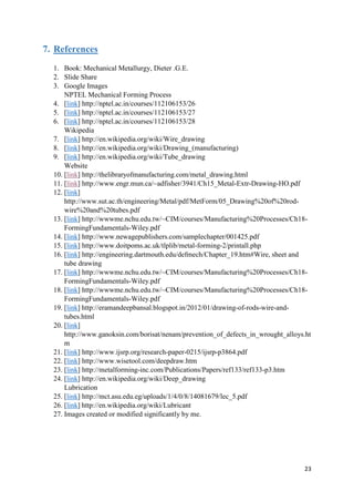 23
7. References
1. Book: Mechanical Metallurgy, Dieter .G.E.
2. Slide Share
3. Google Images
NPTEL Mechanical Forming Process
4. [link] http://nptel.ac.in/courses/112106153/26
5. [link] http://nptel.ac.in/courses/112106153/27
6. [link] http://nptel.ac.in/courses/112106153/28
Wikipedia
7. [link] http://en.wikipedia.org/wiki/Wire_drawing
8. [link] http://en.wikipedia.org/wiki/Drawing_(manufacturing)
9. [link] http://en.wikipedia.org/wiki/Tube_drawing
Website
10. [link] http://thelibraryofmanufacturing.com/metal_drawing.html
11. [link] http://www.engr.mun.ca/~adfisher/3941/Ch15_Metal-Extr-Drawing-HO.pdf
12. [link]
http://www.sut.ac.th/engineering/Metal/pdf/MetForm/05_Drawing%20of%20rod-
wire%20and%20tubes.pdf
13. [link] http://wwwme.nchu.edu.tw/~CIM/courses/Manufacturing%20Processes/Ch18-
FormingFundamentals-Wiley.pdf
14. [link] http://www.newagepublishers.com/samplechapter/001425.pdf
15. [link] http://www.doitpoms.ac.uk/tlplib/metal-forming-2/printall.php
16. [link] http://engineering.dartmouth.edu/defmech/Chapter_19.htm#Wire, sheet and
tube drawing
17. [link] http://wwwme.nchu.edu.tw/~CIM/courses/Manufacturing%20Processes/Ch18-
FormingFundamentals-Wiley.pdf
18. [link] http://wwwme.nchu.edu.tw/~CIM/courses/Manufacturing%20Processes/Ch18-
FormingFundamentals-Wiley.pdf
19. [link] http://eramandeepbansal.blogspot.in/2012/01/drawing-of-rods-wire-and-
tubes.html
20. [link]
http://www.ganoksin.com/borisat/nenam/prevention_of_defects_in_wrought_alloys.ht
m
21. [link] http://www.ijsrp.org/research-paper-0215/ijsrp-p3864.pdf
22. [link] http://www.wisetool.com/deepdraw.htm
23. [link] http://metalforming-inc.com/Publications/Papers/ref133/ref133-p3.htm
24. [link] http://en.wikipedia.org/wiki/Deep_drawing
Lubrication
25. [link] http://mct.asu.edu.eg/uploads/1/4/0/8/14081679/lec_5.pdf
26. [link] http://en.wikipedia.org/wiki/Lubricant
27. Images created or modified significantly by me.
 