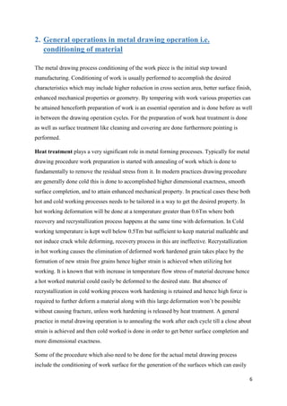 6
2. General operations in metal drawing operation i.e.
conditioning of material
The metal drawing process conditioning of the work piece is the initial step toward
manufacturing. Conditioning of work is usually performed to accomplish the desired
characteristics which may include higher reduction in cross section area, better surface finish,
enhanced mechanical properties or geometry. By tempering with work various properties can
be attained henceforth preparation of work is an essential operation and is done before as well
in between the drawing operation cycles. For the preparation of work heat treatment is done
as well as surface treatment like cleaning and covering are done furthermore pointing is
performed.
Heat treatment plays a very significant role in metal forming processes. Typically for metal
drawing procedure work preparation is started with annealing of work which is done to
fundamentally to remove the residual stress from it. In modern practices drawing procedure
are generally done cold this is done to accomplished higher dimensional exactness, smooth
surface completion, and to attain enhanced mechanical property. In practical cases these both
hot and cold working processes needs to be tailored in a way to get the desired property. In
hot working deformation will be done at a temperature greater than 0.6Tm where both
recovery and recrystallization process happens at the same time with deformation. In Cold
working temperature is kept well below 0.5Tm but sufficient to keep material malleable and
not induce crack while deforming, recovery process in this are ineffective. Recrystallization
in hot working causes the elimination of deformed work hardened grain takes place by the
formation of new strain free grains hence higher strain is achieved when utilizing hot
working. It is known that with increase in temperature flow stress of material decrease hence
a hot worked material could easily be deformed to the desired state. But absence of
recrystallization in cold working process work hardening is retained and hence high force is
required to further deform a material along with this large deformation won’t be possible
without causing fracture, unless work hardening is released by heat treatment. A general
practice in metal drawing operation is to annealing the work after each cycle till a close about
strain is achieved and then cold worked is done in order to get better surface completion and
more dimensional exactness.
Some of the procedure which also need to be done for the actual metal drawing process
include the conditioning of work surface for the generation of the surfaces which can easily
 