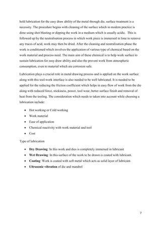 7
hold lubrication for the easy draw ability of the metal through die, surface treatment is a
necessity. The procedure begins with cleaning of the surface which in modern practice is
done using shot blasting or dipping the work in a medium which is usually acidic. This is
followed up by the neutralisation process in which work piece is immersed in lime to remove
any traces of acid, work may then be dried. After the cleaning and neutralisation phase the
work is conditioned which involves the application of various type of chemical based on the
work material and process need. The main aim of these chemical is to help work surface to
sustain lubrication for easy draw ability and also the prevent work from atmospheric
consumption, even to material which are corrosion safe.
Lubrication plays a crucial role in metal drawing process and is applied on the work surface
along with this tool-work interface is also needed to be well lubricated. It is needed to be
applied for the reducing the friction coefficient which helps in easy flow of work from the die
along with reduced force, stickiness, power, tool wear, better surface finish and removal of
heat from the tooling. The consideration which needs to taken into account while choosing a
lubrication include:
 Hot working or Cold working
 Work material
 Ease of application
 Chemical reactivity with work material and tool
 Cost
Type of lubrication
 Dry Drawing: In this work and dies is completely immersed in lubricant
 Wet Drawing: In this surface of the work to be drawn is coated with lubricant.
 Coating: Work is coated with soft metal which acts as solid layer of lubricant.
 Ultrasonic vibration of die and mandrel
 