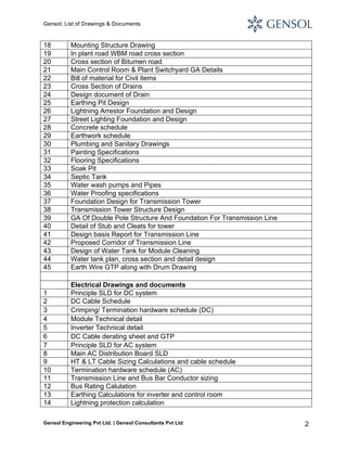 Gensol: List of Drawings & Documents

18
19
20
21
22
23
24
25
26
27
28
29
30
31
32
33
34
35
36
37
38
39
40
41
42
43
44
45

Mounting Structure Drawing
In plant road WBM road cross section
Cross section of Bitumen road
Main Control Room & Plant Switchyard GA Details
Bill of material for Civil items
Cross Section of Drains
Design document of Drain
Earthing Pit Design
Lightning Arrestor Foundation and Design
Street Lighting Foundation and Design
Concrete schedule
Earthwork schedule
Plumbing and Sanitary Drawings
Painting Specifications
Flooring Specifications
Soak Pit
Septic Tank
Water wash pumps and Pipes
Water Proofing specifications
Foundation Design for Transmission Tower
Transmission Tower Structure Design
GA Of Double Pole Structure And Foundation For Transmission Line
Detail of Stub and Cleats for tower
Design basis Report for Transmission Line
Proposed Corridor of Transmission Line
Design of Water Tank for Module Cleaning
Water tank plan, cross section and detail design
Earth Wire GTP along with Drum Drawing

1
2
3
4
5
6
7
8
9
10
11
12
13
14

Electrical Drawings and documents
Principle SLD for DC system
DC Cable Schedule
Crimping/ Termination hardware schedule (DC)
Module Technical detail
Inverter Technical detail
DC Cable derating sheet and GTP
Principle SLD for AC system
Main AC Distribution Board SLD
HT & LT Cable Sizing Calculations and cable schedule
Termination hardware schedule (AC)
Transmission Line and Bus Bar Conductor sizing
Bus Rating Calulation
Earthing Calculations for inverter and control room
Lightning protection calculation

Gensol Engineering Pvt Ltd. | Gensol Consultants Pvt Ltd

2

 