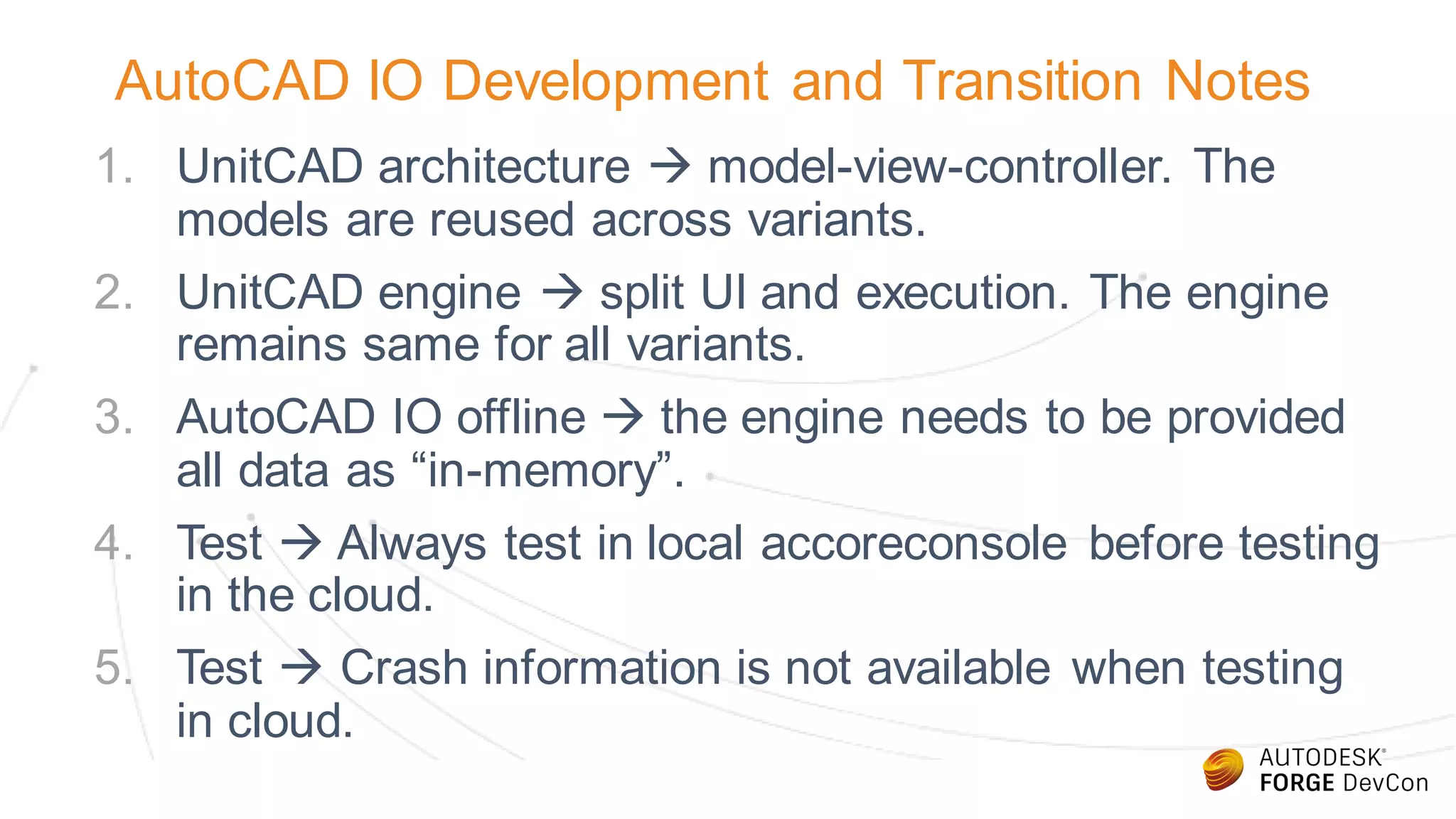 AutoCAD IO Development and Transition Notes
1. UnitCAD architecture  model-view-controller. The
models are reused across variants.
2. UnitCAD engine  split UI and execution. The engine
remains same for all variants.
3. AutoCAD IO offline  the engine needs to be provided
all data as “in-memory”.
4. Test  Always test in local accoreconsole before testing
in the cloud.
5. Test  Crash information is not available when testing
in cloud.
 