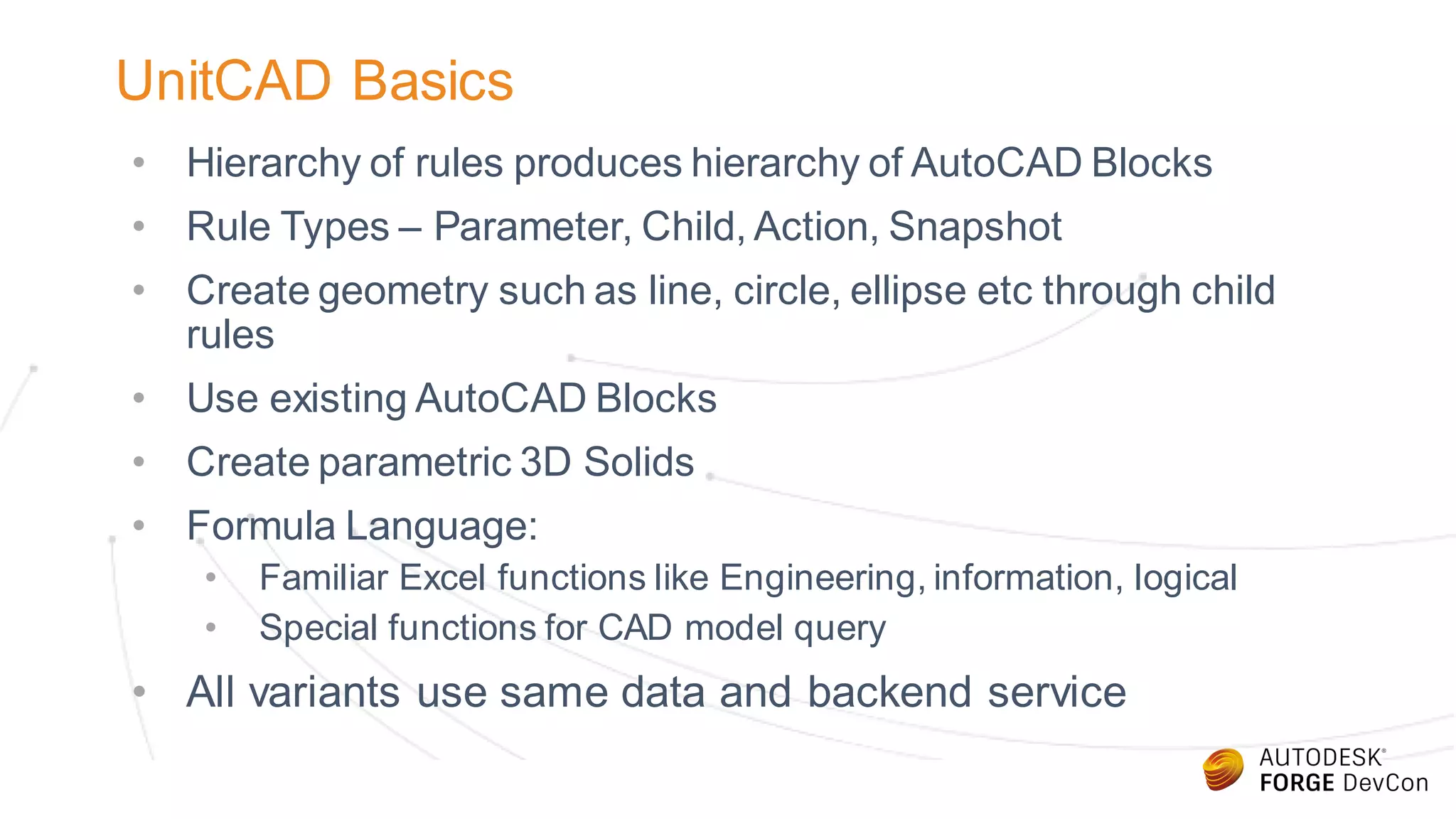 UnitCAD Basics
• Hierarchy of rules produces hierarchy of AutoCAD Blocks
• Rule Types – Parameter, Child, Action, Snapshot
• Create geometry such as line, circle, ellipse etc through child
rules
• Use existing AutoCAD Blocks
• Create parametric 3D Solids
• Formula Language:
• Familiar Excel functions like Engineering, information, logical
• Special functions for CAD model query
• All variants use same data and backend service
 