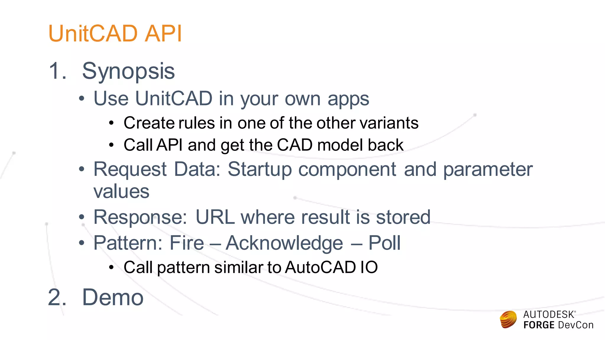 UnitCAD API
1. Synopsis
• Use UnitCAD in your own apps
• Create rules in one of the other variants
• Call API and get the CAD model back
• Request Data: Startup component and parameter
values
• Response: URL where result is stored
• Pattern: Fire – Acknowledge – Poll
• Call pattern similar to AutoCAD IO
2. Demo
 