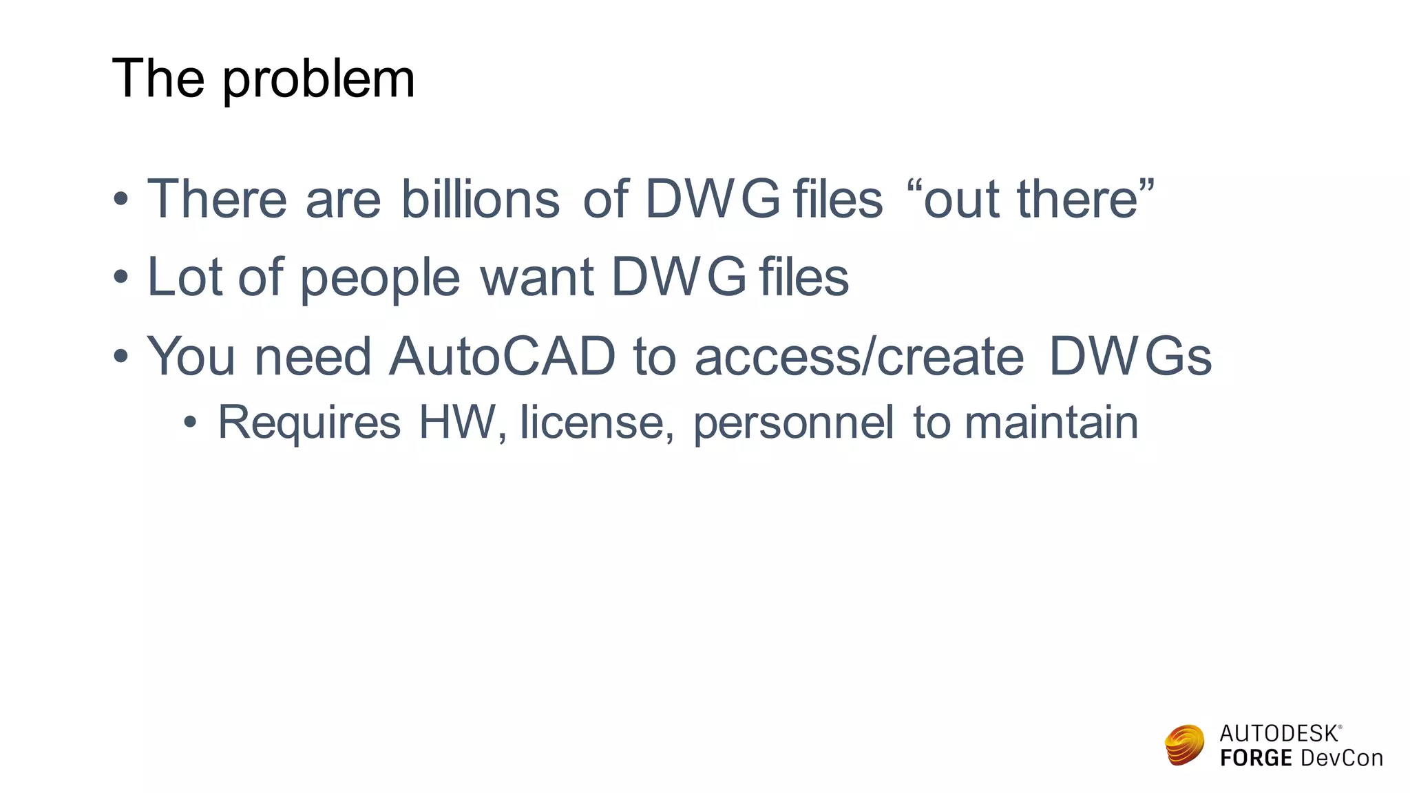 The problem
• There are billions of DWG files “out there”
• Lot of people want DWG files
• You need AutoCAD to access/create DWGs
• Requires HW, license, personnel to maintain
 