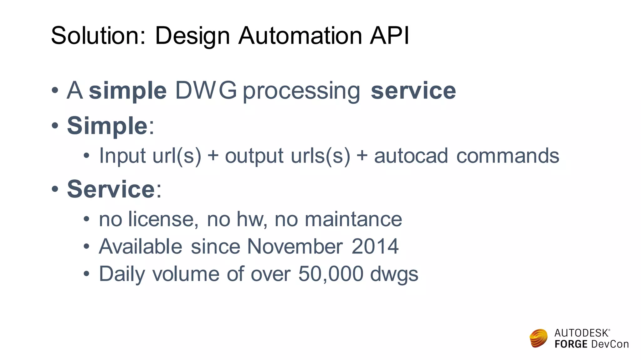 Solution: Design Automation API
• A simple DWG processing service
• Simple:
• Input url(s) + output urls(s) + autocad commands
• Service:
• no license, no hw, no maintance
• Available since November 2014
• Daily volume of over 50,000 dwgs
 