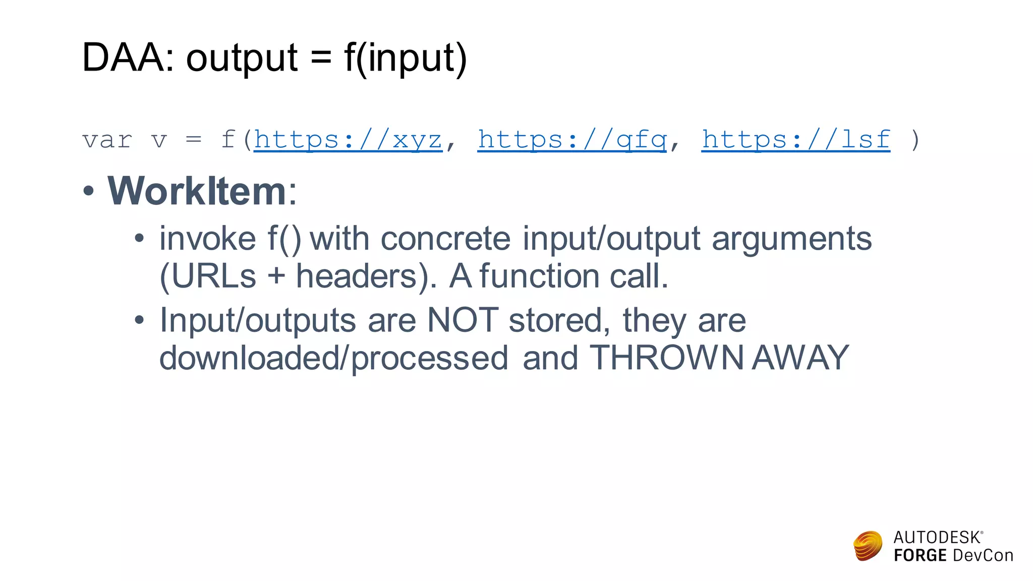 DAA: output = f(input)
var v = f(https://xyz, https://qfq, https://lsf )
• WorkItem:
• invoke f() with concrete input/output arguments
(URLs + headers). A function call.
• Input/outputs are NOT stored, they are
downloaded/processed and THROWN AWAY
 