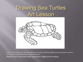 Drawing Sea TurtlesArt Lesson Goal 1: The learner will develop critical and creative thinking skills and perceptual awareness necessary for understanding and producing art. Objective 1.02. Create work which approaches a higher level of realism. 