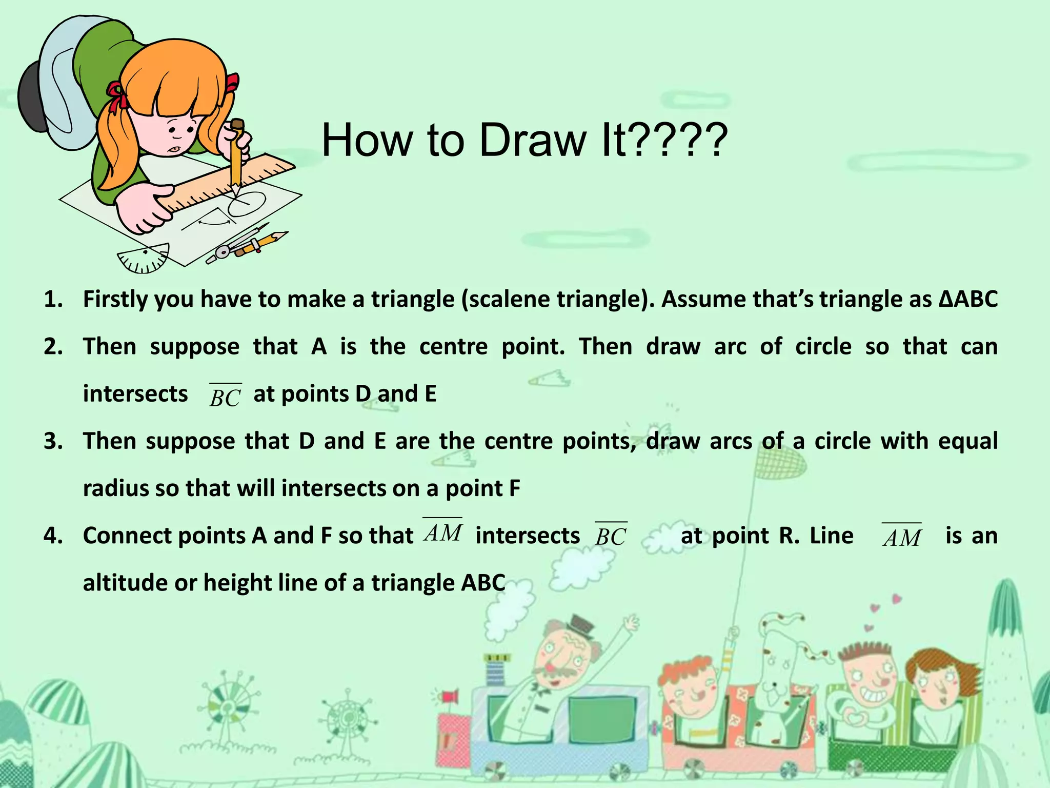 1. Firstly you have to make a triangle (scalene triangle). Assume that’s triangle as ∆ABC
2. Then suppose that A is the centre point. Then draw arc of circle so that can
intersects at points D and E
3. Then suppose that D and E are the centre points, draw arcs of a circle with equal
radius so that will intersects on a point F
4. Connect points A and F so that intersects at point R. Line is an
altitude or height line of a triangle ABC
BC
AMBCAM
How to Draw It????
 