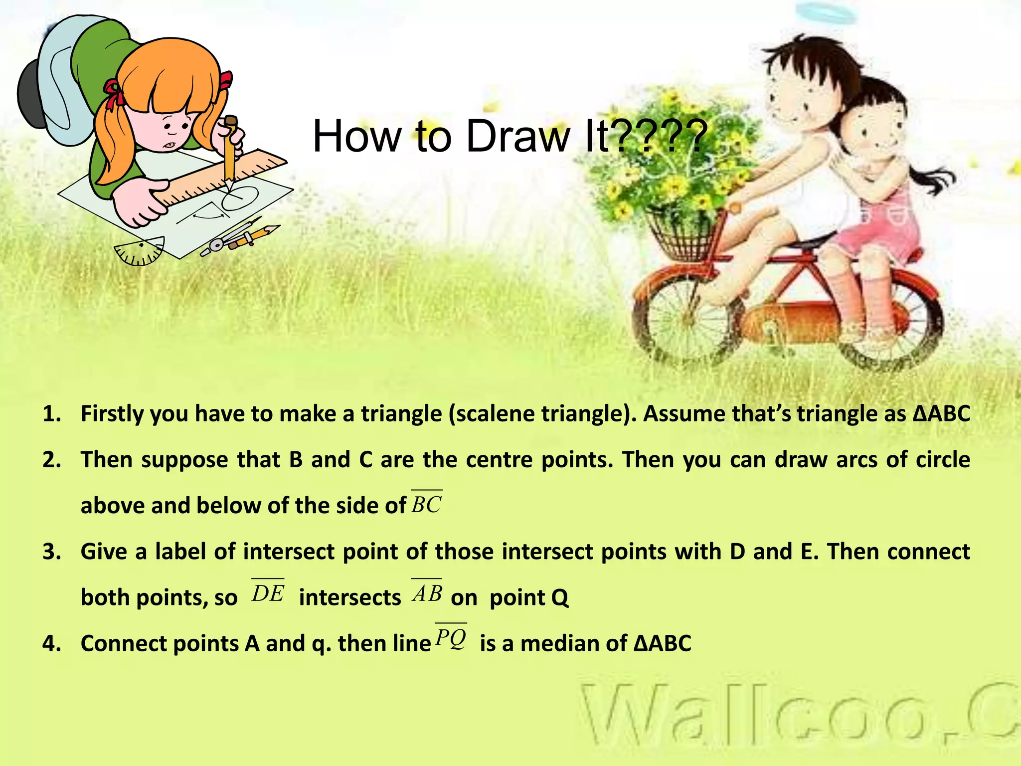 1. Firstly you have to make a triangle (scalene triangle). Assume that’s triangle as ∆ABC
2. Then suppose that B and C are the centre points. Then you can draw arcs of circle
above and below of the side of
3. Give a label of intersect point of those intersect points with D and E. Then connect
both points, so intersects on point Q
4. Connect points A and q. then line is a median of ∆ABC
BC
DE AB
PQ
How to Draw It????
 