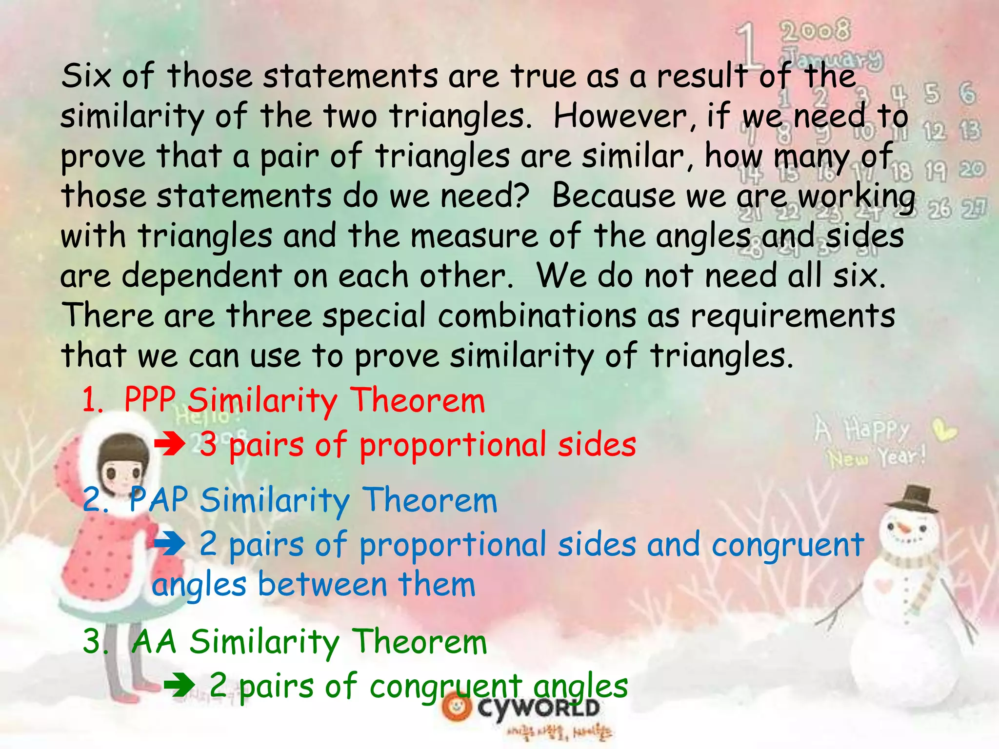 1. PPP Similarity Theorem
 3 pairs of proportional sides
Six of those statements are true as a result of the
similarity of the two triangles. However, if we need to
prove that a pair of triangles are similar, how many of
those statements do we need? Because we are working
with triangles and the measure of the angles and sides
are dependent on each other. We do not need all six.
There are three special combinations as requirements
that we can use to prove similarity of triangles.
2. PAP Similarity Theorem
 2 pairs of proportional sides and congruent
angles between them
3. AA Similarity Theorem
 2 pairs of congruent angles
 