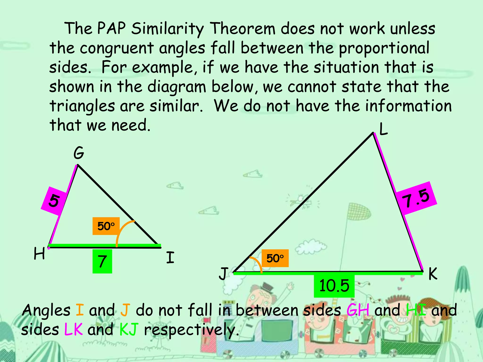 The PAP Similarity Theorem does not work unless
the congruent angles fall between the proportional
sides. For example, if we have the situation that is
shown in the diagram below, we cannot state that the
triangles are similar. We do not have the information
that we need.
G
H I
L
J K
7
10.5
50
50
Angles I and J do not fall in between sides GH and HI and
sides LK and KJ respectively.
 