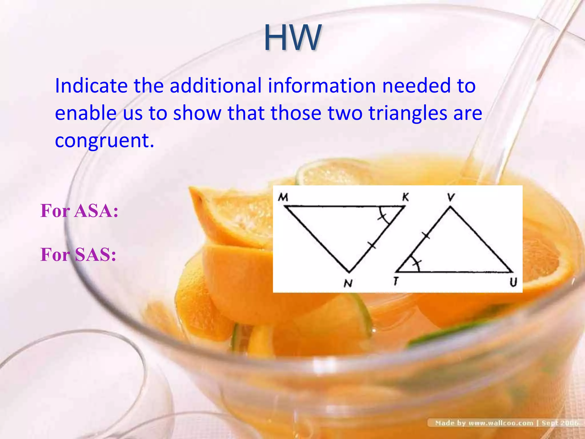 HW
For ASA:
For SAS:
Indicate the additional information needed to
enable us to show that those two triangles are
congruent.
 