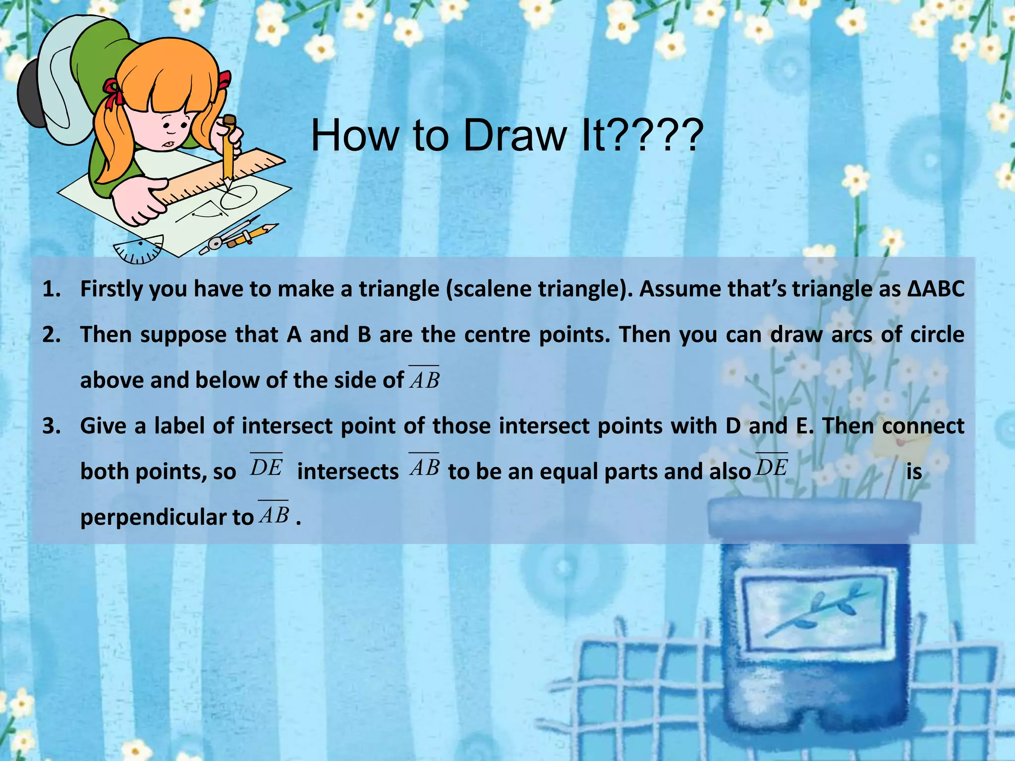 1. Firstly you have to make a triangle (scalene triangle). Assume that’s triangle as ∆ABC
2. Then suppose that A and B are the centre points. Then you can draw arcs of circle
above and below of the side of
3. Give a label of intersect point of those intersect points with D and E. Then connect
both points, so intersects to be an equal parts and also is
perpendicular to .
AB
DE AB DE
AB
How to Draw It????
 