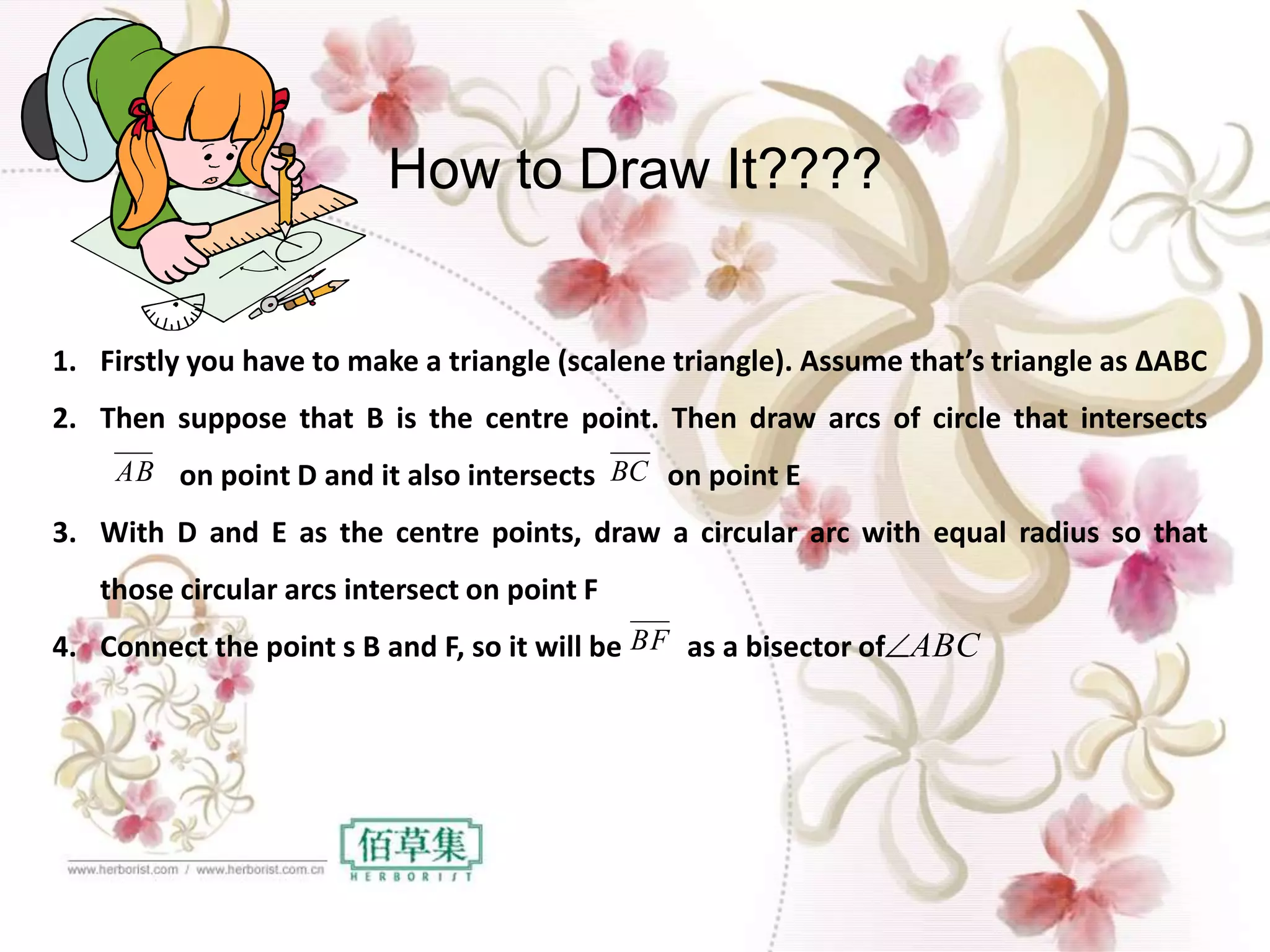 1. Firstly you have to make a triangle (scalene triangle). Assume that’s triangle as ∆ABC
2. Then suppose that B is the centre point. Then draw arcs of circle that intersects
on point D and it also intersects on point E
3. With D and E as the centre points, draw a circular arc with equal radius so that
those circular arcs intersect on point F
4. Connect the point s B and F, so it will be as a bisector of
AB
BF
BC
ABC
How to Draw It????
 