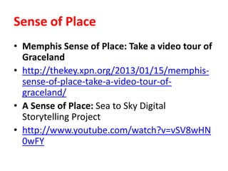 Sense of Place
• Memphis Sense of Place: Take a video tour of
Graceland
• http://thekey.xpn.org/2013/01/15/memphis-
sense-of-place-take-a-video-tour-of-
graceland/
• A Sense of Place: Sea to Sky Digital
Storytelling Project
• http://www.youtube.com/watch?v=vSV8wHN
0wFY
 