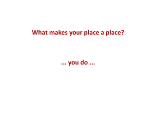 What makes your place a place?
... you do ...
 