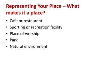 Representing Your Place – What
makes it a place?
• Cafe or restaurant
• Sporting or recreation facility
• Place of worship
• Park
• Natural environment
 