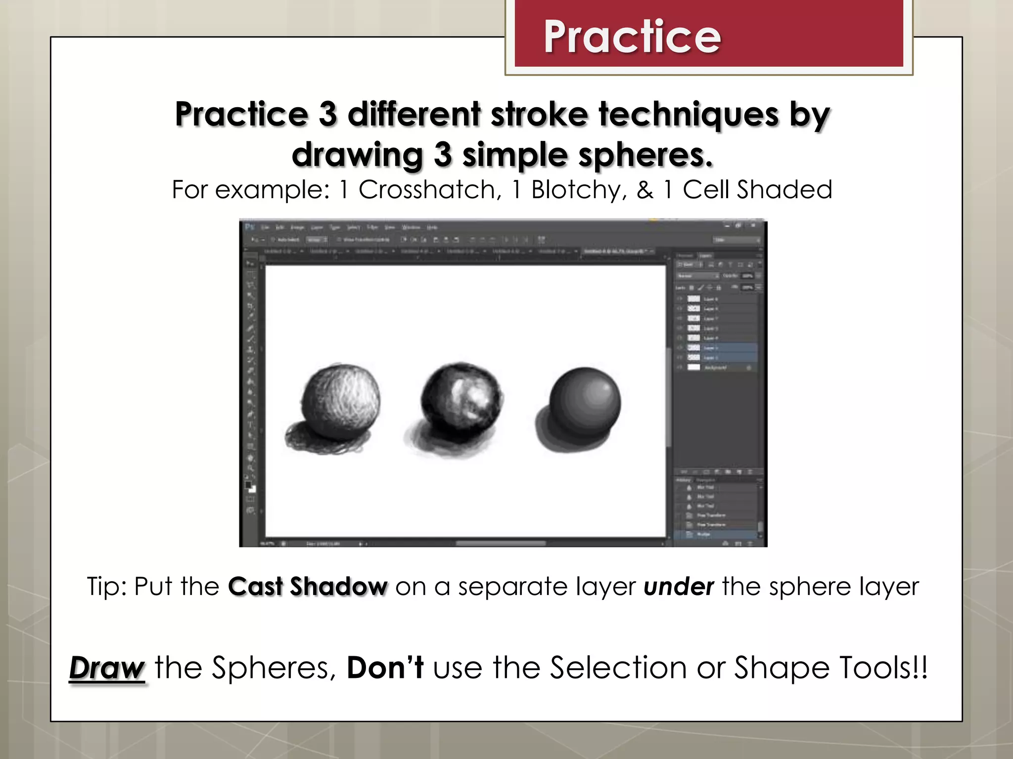 Practice
Practice 3 different stroke techniques by
drawing 3 simple spheres.

For example: 1 Crosshatch, 1 Blotchy, & 1 Cell Shaded

Tip: Put the Cast Shadow on a separate layer under the sphere layer

Draw the Spheres, Don’t use the Selection or Shape Tools!!

 