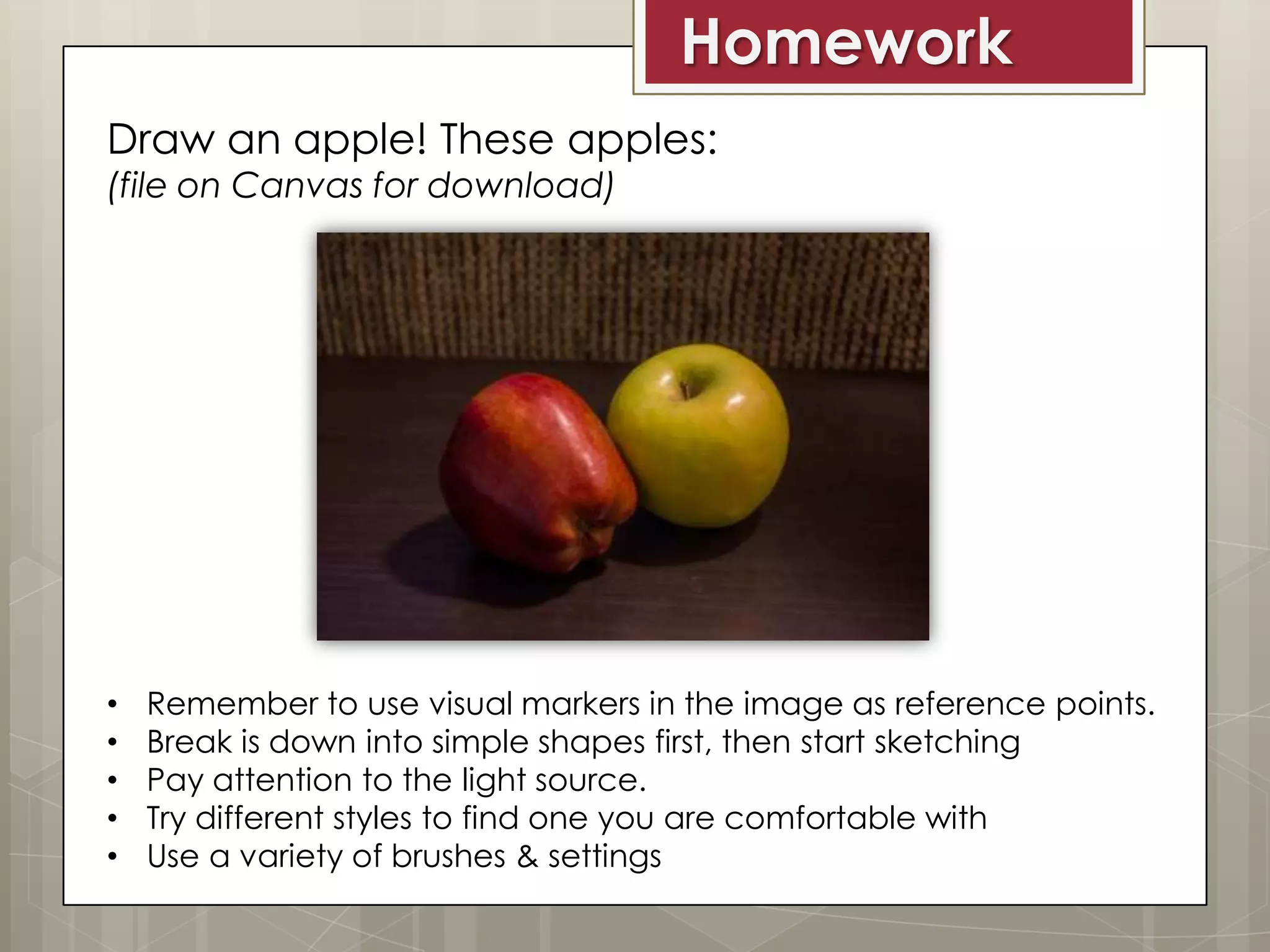 Homework
Draw an apple! These apples:
(file on Canvas for download)

•
•
•
•
•

Remember to use visual markers in the image as reference points.
Break is down into simple shapes first, then start sketching
Pay attention to the light source.
Try different styles to find one you are comfortable with
Use a variety of brushes & settings

 