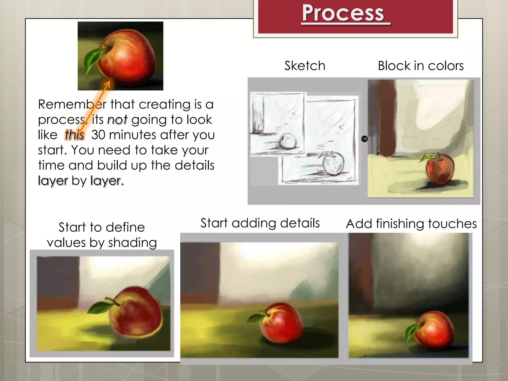 Process
Sketch

Block in colors

Remember that creating is a
process, its not going to look
like this 30 minutes after you
start. You need to take your
time and build up the details
layer by layer.
Start to define
values by shading

Start adding details

Add finishing touches

 