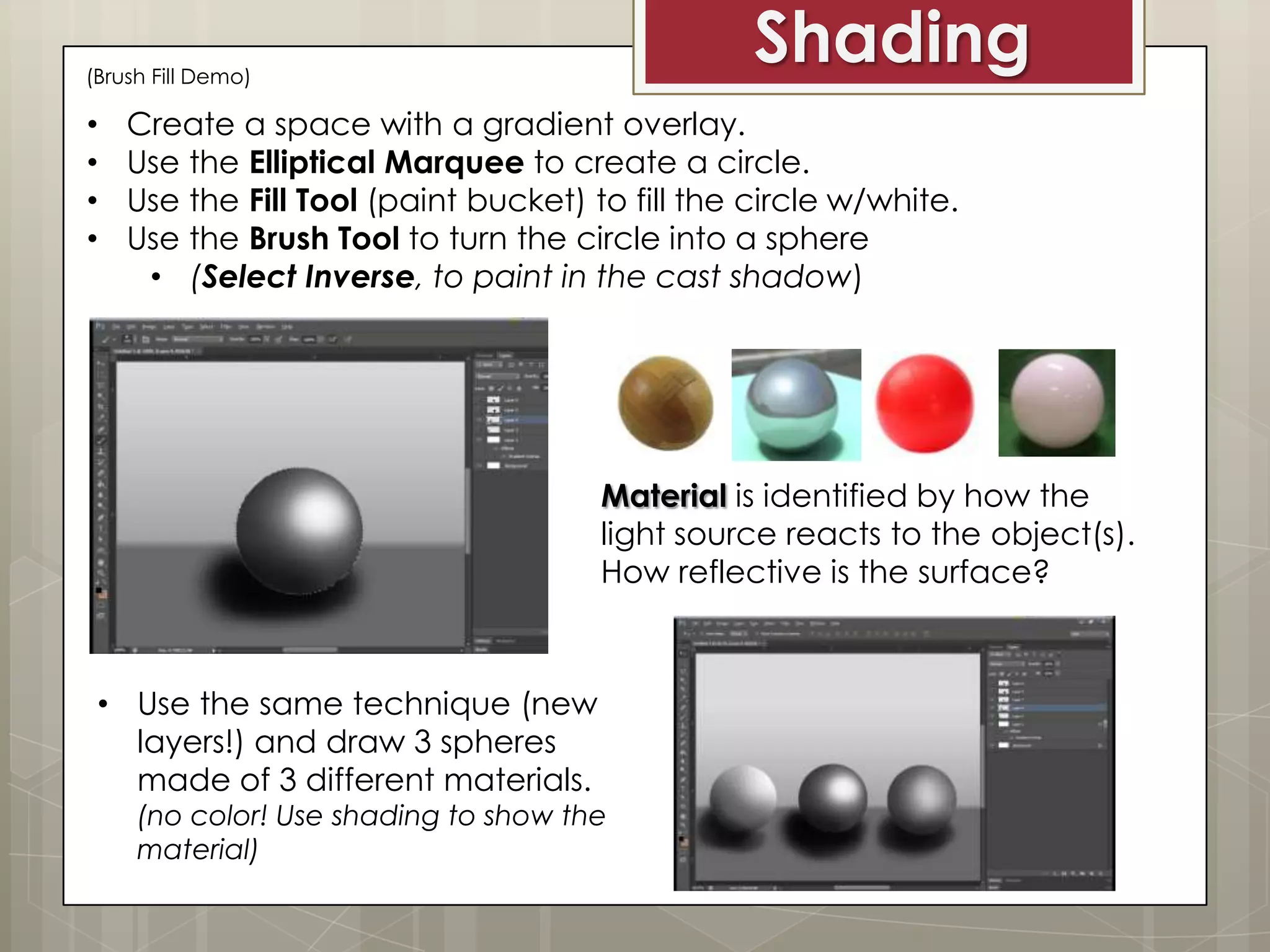 Shading

(Brush Fill Demo)

•
•
•
•

Create a space with a gradient overlay.
Use the Elliptical Marquee to create a circle.
Use the Fill Tool (paint bucket) to fill the circle w/white.
Use the Brush Tool to turn the circle into a sphere
• (Select Inverse, to paint in the cast shadow)

Material is identified by how the
light source reacts to the object(s).
How reflective is the surface?

• Use the same technique (new
layers!) and draw 3 spheres
made of 3 different materials.

(no color! Use shading to show the
material)

 