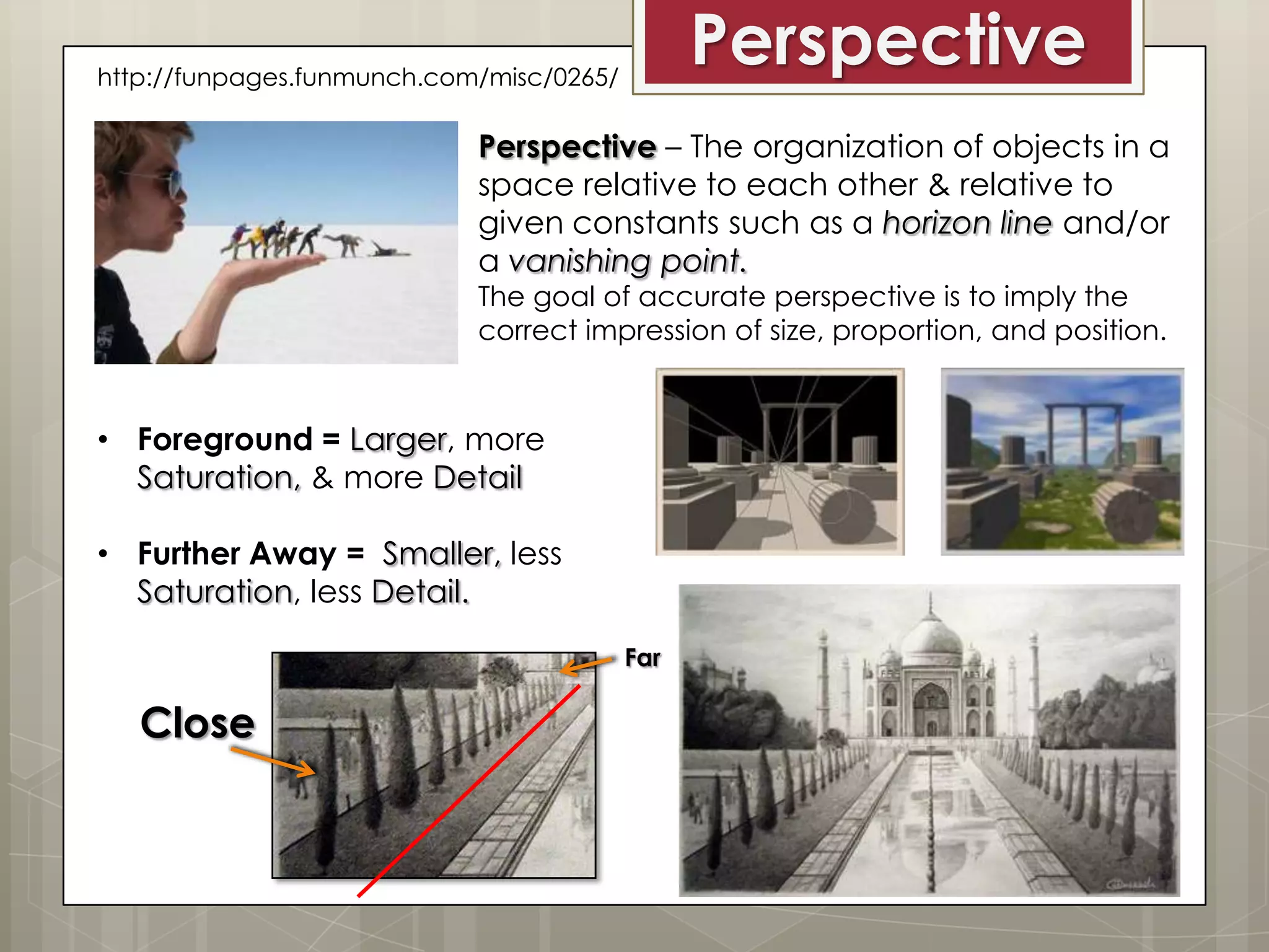 Perspective

http://funpages.funmunch.com/misc/0265/

Perspective – The organization of objects in a
space relative to each other & relative to
given constants such as a horizon line and/or
a vanishing point.
The goal of accurate perspective is to imply the
correct impression of size, proportion, and position.

• Foreground = Larger, more
Saturation, & more Detail
• Further Away = Smaller, less
Saturation, less Detail.
Far

Close

 