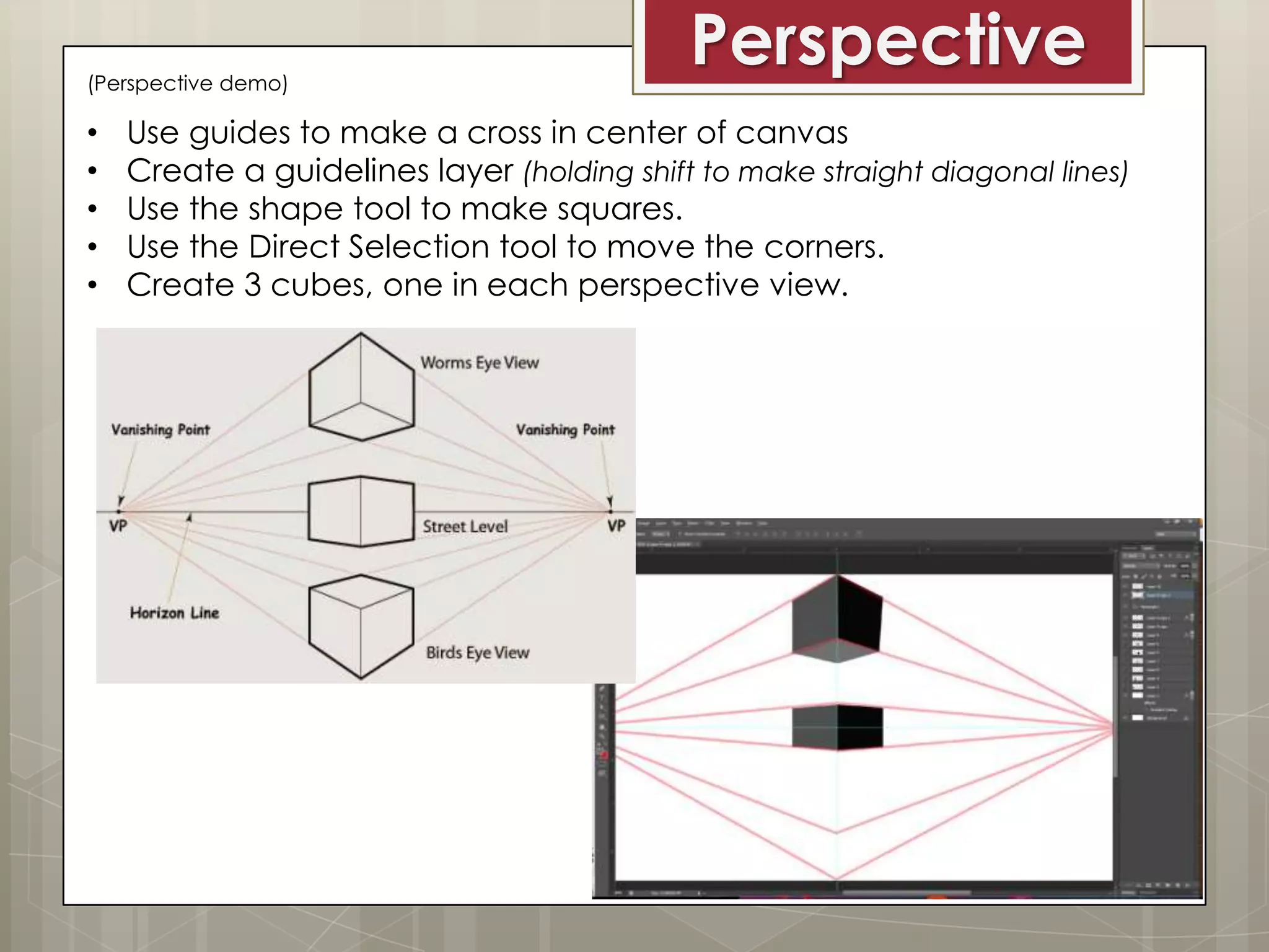(Perspective demo)

•
•
•
•
•

Perspective

Use guides to make a cross in center of canvas
Create a guidelines layer (holding shift to make straight diagonal lines)
Use the shape tool to make squares.
Use the Direct Selection tool to move the corners.
Create 3 cubes, one in each perspective view.

 