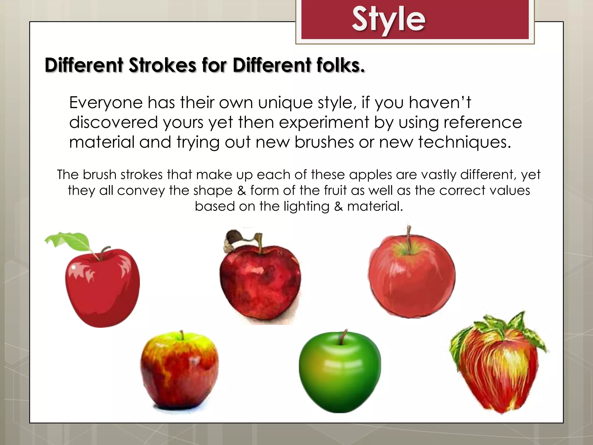 Style
Different Strokes for Different folks.
Everyone has their own unique style, if you haven’t
discovered yours yet then experiment by using reference
material and trying out new brushes or new techniques.
The brush strokes that make up each of these apples are vastly different, yet
they all convey the shape & form of the fruit as well as the correct values
based on the lighting & material.

 