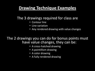 Drawing Technique Examples The 3 drawings required for class are Contour line Line variation Any rendered drawing with value changes The 2 drawings you can do for bonus points must have value changes, they can be: A cross-hatched drawing A pointillism drawing A color drawing A fully rendered drawing 