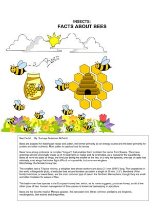 INSECTS:
                                    FACTS ABOUT BEES




       Honey




Bee Facts!    By: Sumaya Suleiman Al-Fahdi

Bees are adapted for feeding on nectar and pollen, the former primarily as an energy source and the latter primarily for
protein and other nutrients. Most pollen is used as food for larvae.

Bees have a long proboscis (a complex "tongue") that enables them to obtain the nectar from flowers. They have
antennae almost universally made up of 13 segments in males and 12 in females, as is typical for the superfamily.
Bees all have two pairs of wings, the hind pair being the smaller of the two; in a very few species, one sex or caste has
relatively short wings that make flight difficult or impossible, but none are wingless.
Morphology of a female honey bee

The smallest bee is Trigona minima, a stingless bee whose workers are about 2.1 mm (5/64") long. The largest bee in
the world is Megachile pluto, a leafcutter bee whose females can attain a length of 39 mm (1.5"). Members of the
family Halictidae, or sweat bees, are the most common type of bee in the Northern Hemisphere, though they are small
and often mistaken for wasps or flies.

The best-known bee species is the European honey bee, which, as its name suggests, produces honey, as do a few
other types of bee. Human management of this species is known as beekeeping or apiculture.

Bees are the favorite meal of Merops apiaster, the bee-eater bird. Other common predators are kingbirds,
mockingbirds, bee wolves and dragonflies.
 