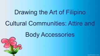 Drawing the Art of Filipino
Cultural Communities: Attire and
Body Accessories
 