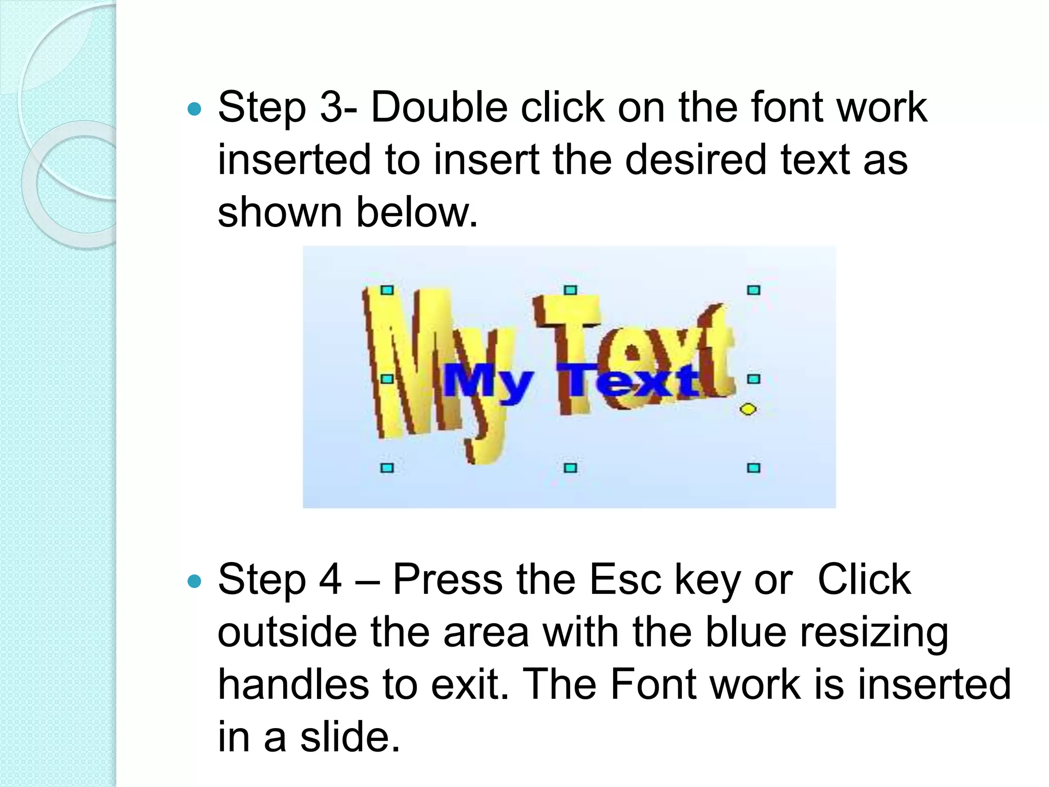  Step 3- Double click on the font work
inserted to insert the desired text as
shown below.
 Step 4 – Press the Esc key or Click
outside the area with the blue resizing
handles to exit. The Font work is inserted
in a slide.
 
