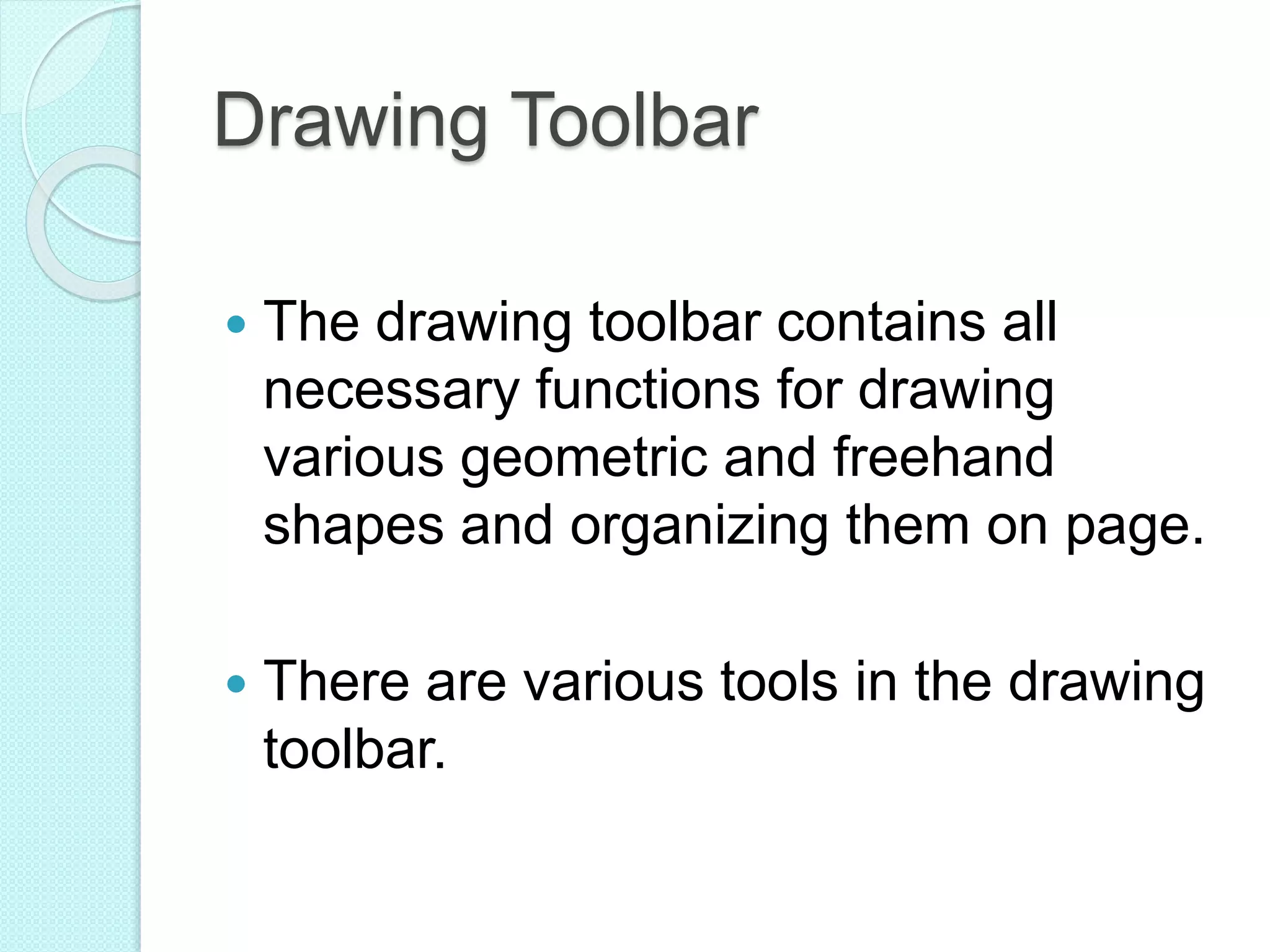 Drawing Toolbar
 The drawing toolbar contains all
necessary functions for drawing
various geometric and freehand
shapes and organizing them on page.
 There are various tools in the drawing
toolbar.
 