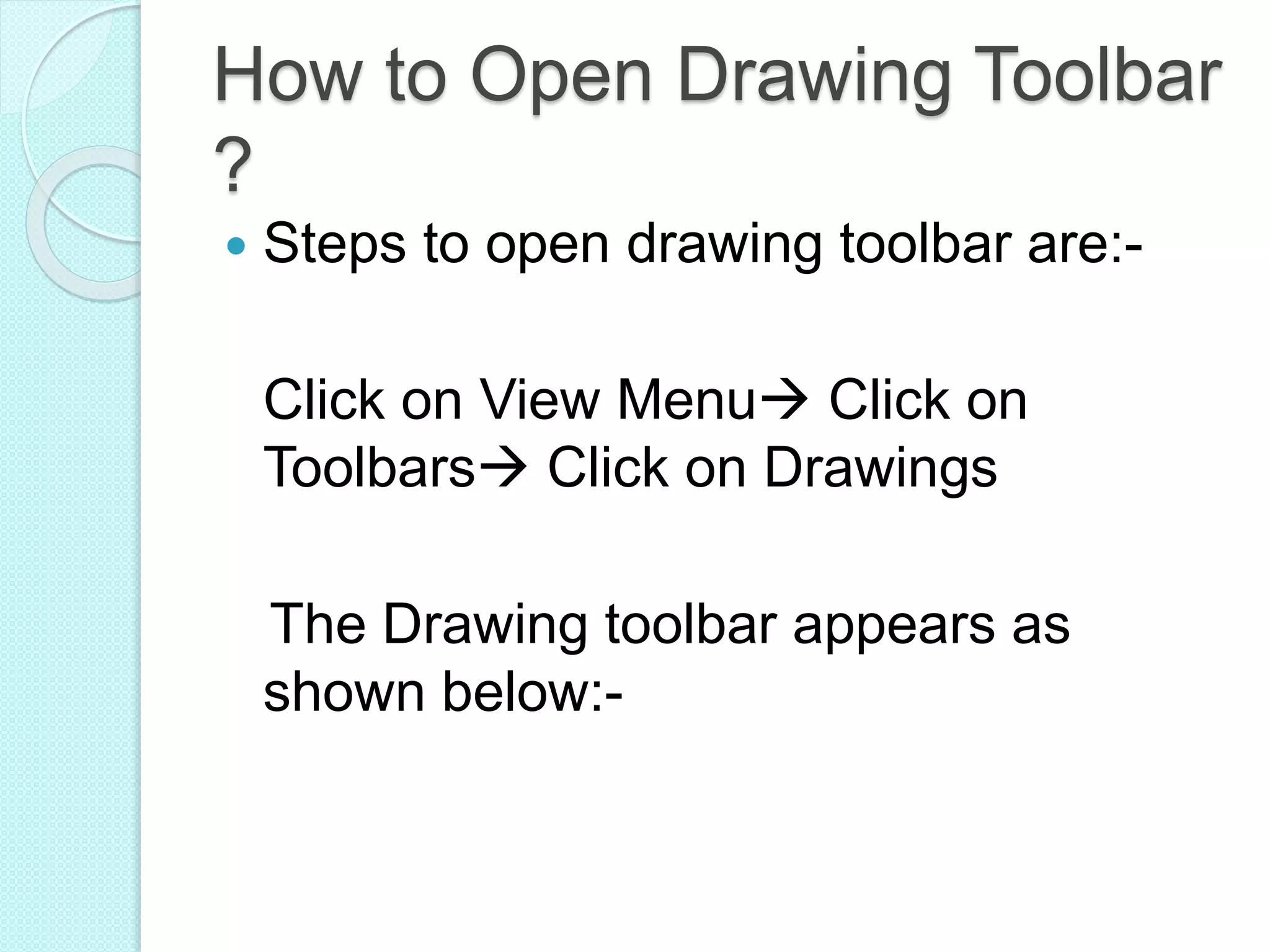 How to Open Drawing Toolbar
?
 Steps to open drawing toolbar are:-
Click on View Menu Click on
Toolbars Click on Drawings
The Drawing toolbar appears as
shown below:-
 