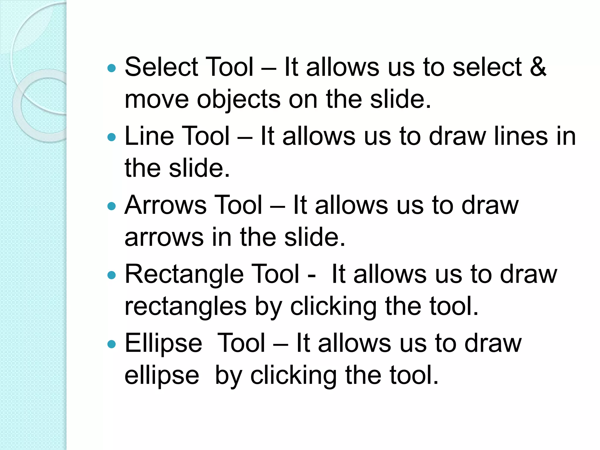  Select Tool – It allows us to select &
move objects on the slide.
 Line Tool – It allows us to draw lines in
the slide.
 Arrows Tool – It allows us to draw
arrows in the slide.
 Rectangle Tool - It allows us to draw
rectangles by clicking the tool.
 Ellipse Tool – It allows us to draw
ellipse by clicking the tool.
 