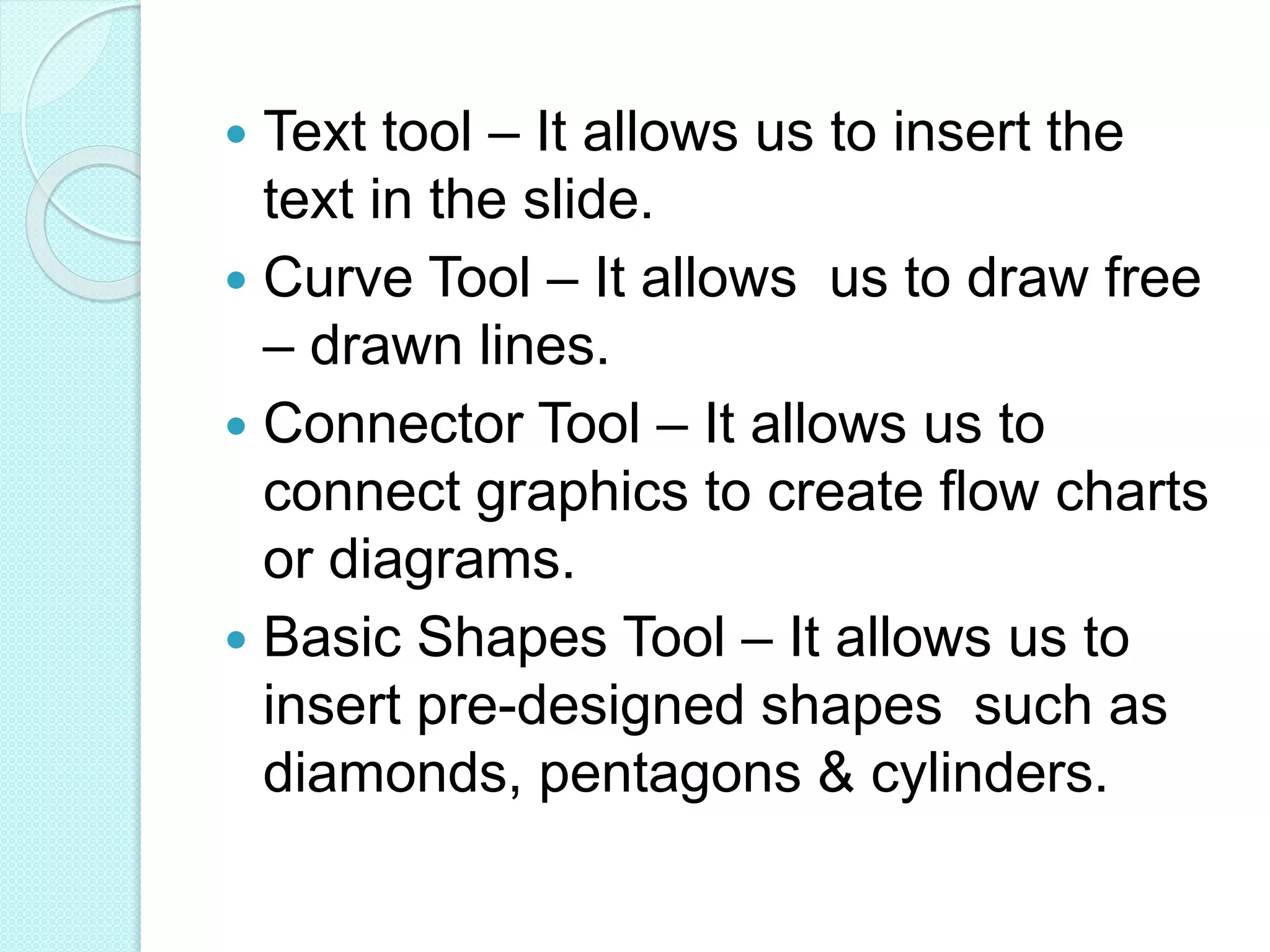  Text tool – It allows us to insert the
text in the slide.
 Curve Tool – It allows us to draw free
– drawn lines.
 Connector Tool – It allows us to
connect graphics to create flow charts
or diagrams.
 Basic Shapes Tool – It allows us to
insert pre-designed shapes such as
diamonds, pentagons & cylinders.
 
