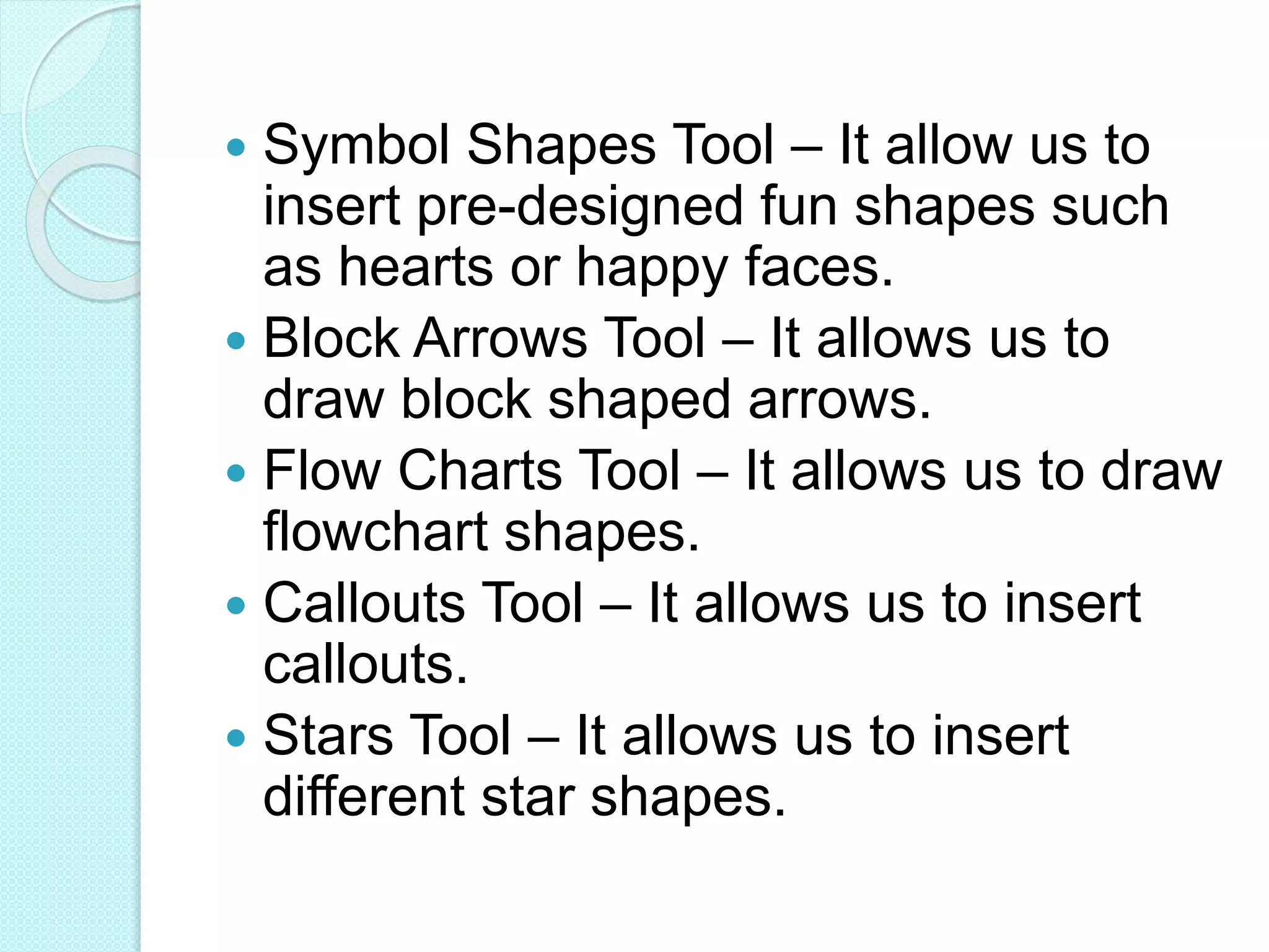  Symbol Shapes Tool – It allow us to
insert pre-designed fun shapes such
as hearts or happy faces.
 Block Arrows Tool – It allows us to
draw block shaped arrows.
 Flow Charts Tool – It allows us to draw
flowchart shapes.
 Callouts Tool – It allows us to insert
callouts.
 Stars Tool – It allows us to insert
different star shapes.
 