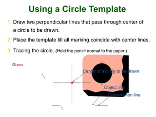 Using a Circle Template
1. Draw two perpendicular lines that pass through center of
a circle to be drawn.
Construction line
Object line
2. Place the template till all marking coincide with center lines.
3. Tracing the circle. (Hold the pencil normal to the paper.)
Given
Center of a circle to be drawn
 