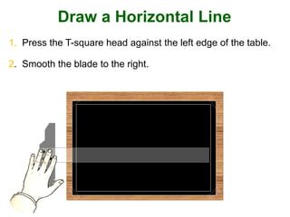 Draw a Horizontal Line
1. Press the T-square head against the left edge of the table.
2. Smooth the blade to the right.
 