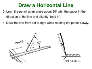Draw a Horizontal Line
3. Lean the pencil at an angle about 60o with the paper in the
direction of the line and slightly “toed in”.
4. Draw the line from left to right while rotating the pencil slowly.
 