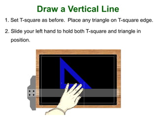 Draw a Vertical Line
1. Set T-square as before. Place any triangle on T-square edge.
2. Slide your left hand to hold both T-square and triangle in
position.
 