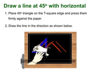Draw a line at 45o with horizontal
2. Draw the line in the direction as shown below.
1. Place 45o triangle on the T-square edge and press them
firmly against the paper.
 