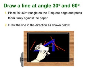 1. Place 30o-60o triangle on the T-square edge and press
them firmly against the paper.
2. Draw the line in the direction as shown below.
Draw a line at angle 30o and 60o
 