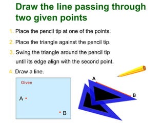 A
B
Draw the line passing through
two given points
1. Place the pencil tip at one of the points.
2. Place the triangle against the pencil tip.
A
B
Given
3. Swing the triangle around the pencil tip
until its edge align with the second point.
4. Draw a line.
 