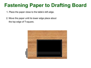 Fastening Paper to Drafting Board
1. Place the paper close to the table’s left edge.
2. Move the paper until its lower edge place about
the top edge of T-square.
 