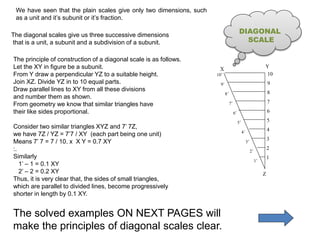 We have seen that the plain scales give only two dimensions, such
as a unit and it’s subunit or it’s fraction.
1
2
3
4
5
6
7
8
9
10
X
Y
Z
The principle of construction of a diagonal scale is as follows.
Let the XY in figure be a subunit.
From Y draw a perpendicular YZ to a suitable height.
Join XZ. Divide YZ in to 10 equal parts.
Draw parallel lines to XY from all these divisions
and number them as shown.
From geometry we know that similar triangles have
their like sides proportional.
Consider two similar triangles XYZ and 7’ 7Z,
we have 7Z / YZ = 7’7 / XY (each part being one unit)
Means 7’ 7 = 7 / 10. x X Y = 0.7 XY
:.
Similarly
1’ – 1 = 0.1 XY
2’ – 2 = 0.2 XY
Thus, it is very clear that, the sides of small triangles,
which are parallel to divided lines, become progressively
shorter in length by 0.1 XY.
The solved examples ON NEXT PAGES will
make the principles of diagonal scales clear.
The diagonal scales give us three successive dimensions
that is a unit, a subunit and a subdivision of a subunit.
DIAGONAL
SCALE
 