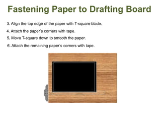 3. Align the top edge of the paper with T-square blade.
5. Move T-square down to smooth the paper.
4. Attach the paper’s corners with tape.
6. Attach the remaining paper’s corners with tape.
Fastening Paper to Drafting Board
 
