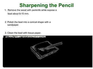 1. Remove the wood with penknife while expose a
lead about 8-10 mm.
2. Polish the lead into a conical shape with a
sandpaper.
3. Clean the lead with tissue paper.
Sharpening the Pencil
 